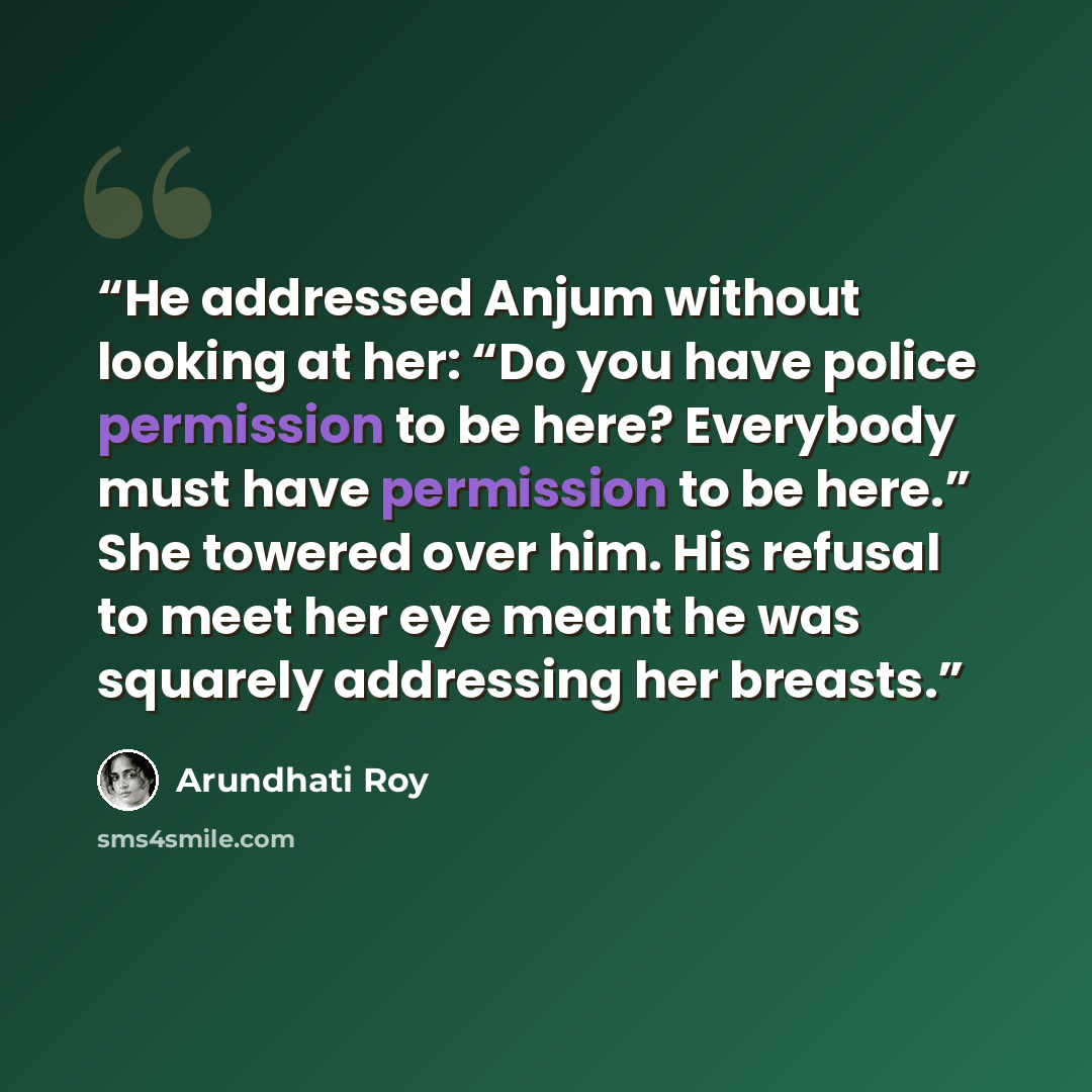 “He addressed Anjum without looking at her: “Do you have police permission to be here? Everybody must have permission to be here.” She towered over him. His refusal to meet her eye meant he was squarely addressing her breasts.” quote by Arundhati Roy