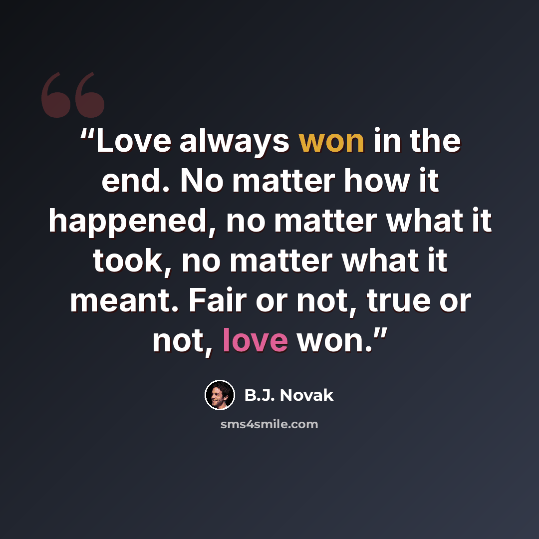 “Love always won in the end. No matter how it happened, no matter what it took, no matter what it meant. Fair or not, true or not, love won.” quote by B.J. Novak