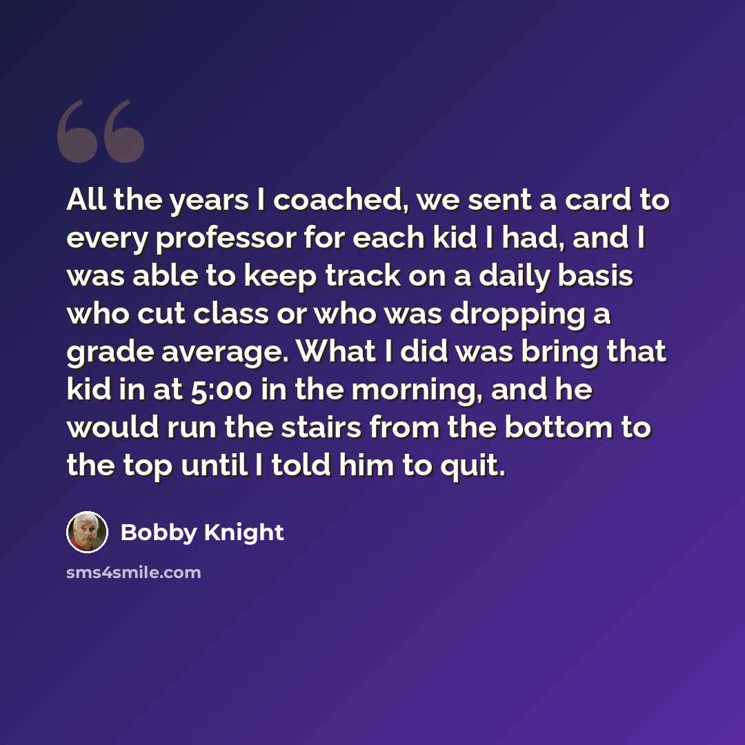 “All the years I coached, we sent a card to every professor for each kid I had, and I was able to keep track on a daily basis who cut class or who was dropping a grade average. What I did was bring that kid in at 5:00 in the morning, and he would run the stairs from the bottom to the top until I…” quote by Bobby Knight