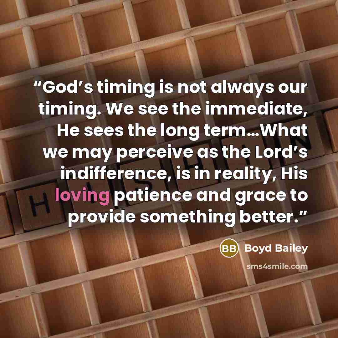 “God’s timing is not always our timing. We see the immediate, He sees the long term…What we may perceive as the Lord’s indifference, is in reality, His loving patience and grace to provide something better.” quote by Boyd Bailey