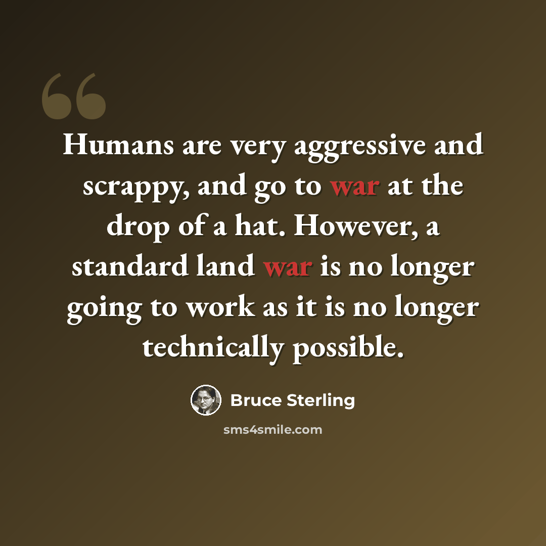 “Humans are very aggressive and scrappy, and go to war at the drop of a hat. However, a standard land war is no longer going to work as it is no longer technically possible.” quote by Bruce Sterling