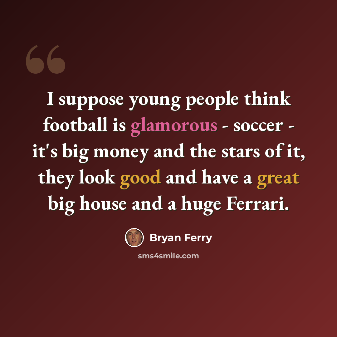 “I suppose young people think football is glamorous - soccer - it's big money and the stars of it, they look good and have a great big house and a huge Ferrari.” quote by Bryan Ferry