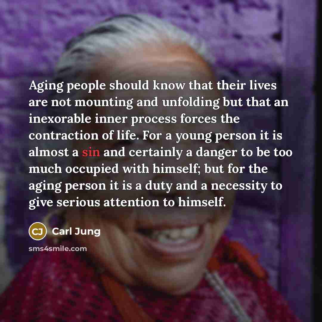 “Aging people should know that their lives are not mounting and unfolding but that an inexorable inner process forces the contraction of life. For a young person it is almost a sin and certainly a danger to be too much occupied with himself; but for the aging person it is a duty and a necessity to…” quote by Carl Jung