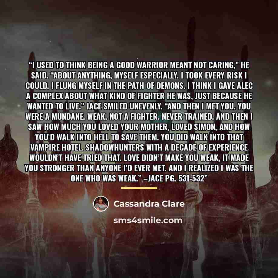 “I used to think being a good warrior meant not caring,” he said. “About anything, myself especially. I took every risk I could. I flung myself in the path of demons. I think I gave Alec a complex about what kind of fighter he was, just because he wanted to live.” Jace smiled unevenly. “And then I…” quote by Cassandra Clare