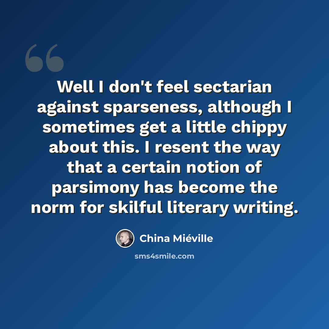 “Well I don't feel sectarian against sparseness, although I sometimes get a little chippy about this. I resent the way that a certain notion of parsimony has become the norm for skilful literary writing.” quote by China Mieville