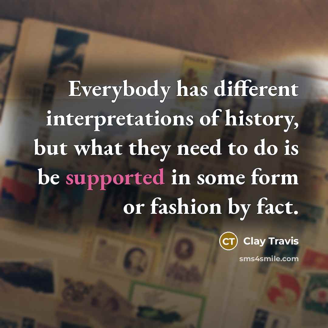 “Everybody has different interpretations of history, but what they need to do is be supported in some form or fashion by fact.” quote by Clay Travis