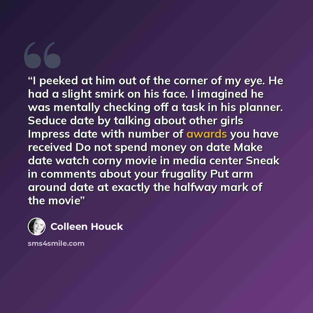 “I peeked at him out of the corner of my eye. He had a slight smirk on his face. I imagined he was mentally checking off a task in his planner. Seduce date by talking about other girls Impress date with number of awards you have received Do not spend money on date Make date watch corny movie in…” quote by Colleen Houck