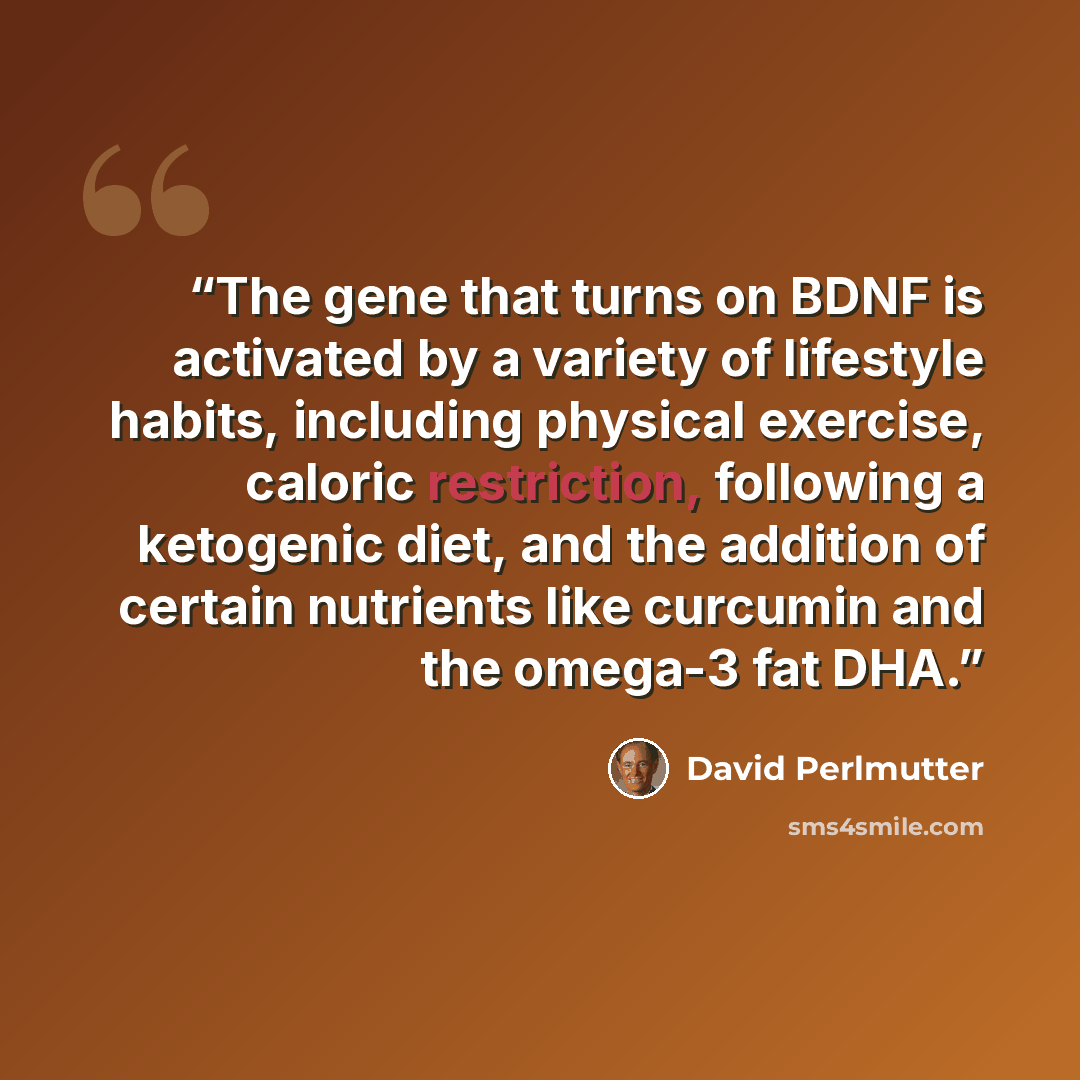 “The gene that turns on BDNF is activated by a variety of lifestyle habits, including physical exercise, caloric restriction, following a ketogenic diet, and the addition of certain nutrients like curcumin and the omega-3 fat DHA.” quote by David Perlmutter