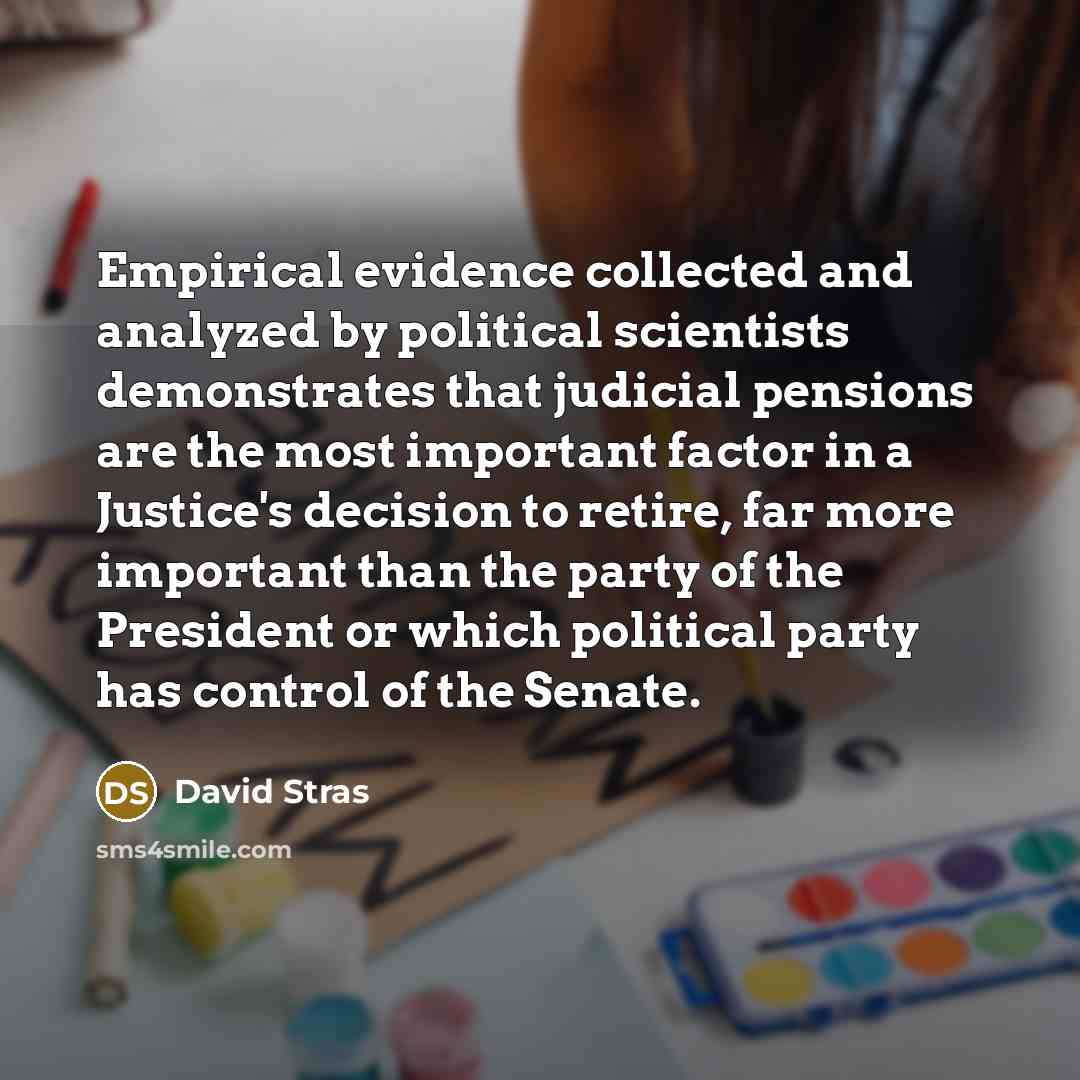 “Empirical evidence collected and analyzed by political scientists demonstrates that judicial pensions are the most important factor in a Justice's decision to retire, far more important than the party of the President or which political party has control of the Senate.” quote by David Stras