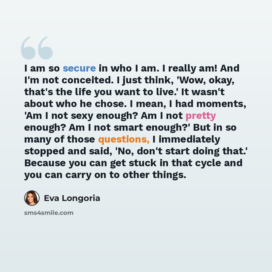 “I am so secure in who I am. I really am! And I'm not conceited. I just think, 'Wow, okay, that's the life you want to live.' It wasn't about who he chose. I mean, I had moments, 'Am I not sexy enough? Am I not pretty enough? Am I not smart enough?' But in so many of those questions, I immediately…” quote by Eva Longoria