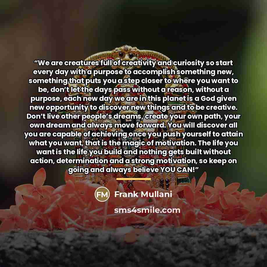 “We are creatures full of creativity and curiosity so start every day with a purpose to accomplish something new, something that puts you a step closer to where you want to be, don’t let the days pass without a reason, without a purpose, each new day we are in this planet is a God given new…” quote by Frank Mullani