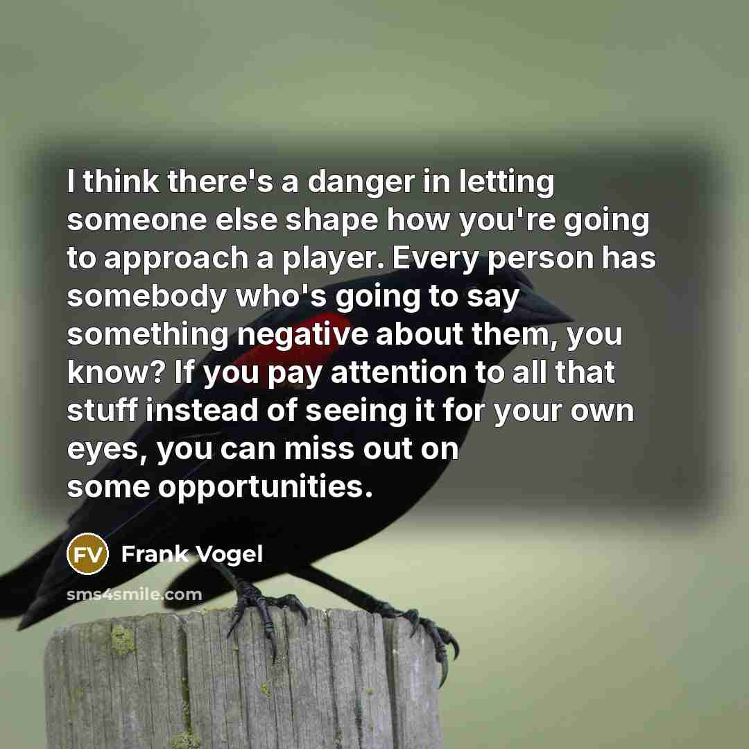 “I think there's a danger in letting someone else shape how you're going to approach a player. Every person has somebody who's going to say something negative about them, you know? If you pay attention to all that stuff instead of seeing it for your own eyes, you can miss out on some opportunities.” quote by Frank Vogel