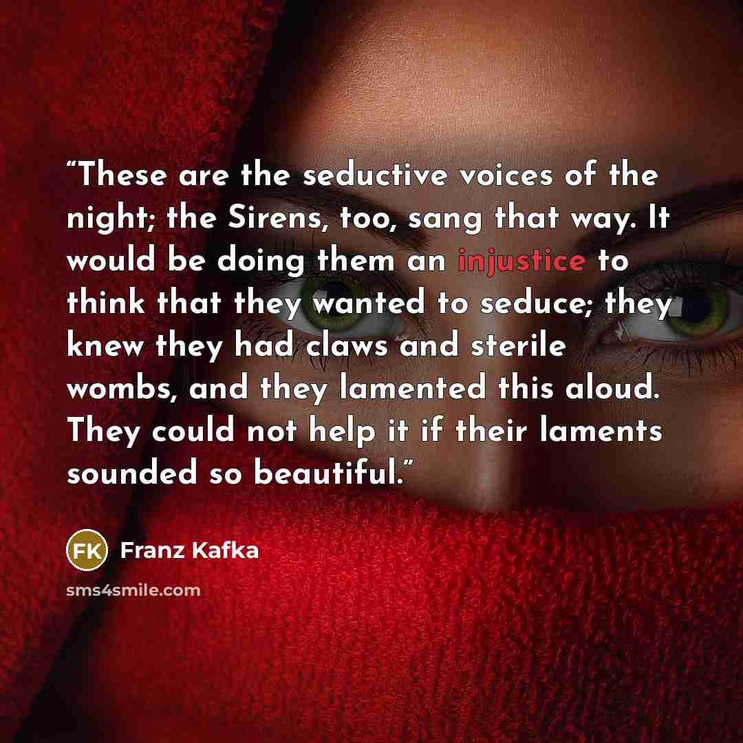 “These are the seductive voices of the night; the Sirens, too, sang that way. It would be doing them an injustice to think that they wanted to seduce; they knew they had claws and sterile wombs, and they lamented this aloud. They could not help it if their laments sounded so beautiful.” quote by Franz Kafka