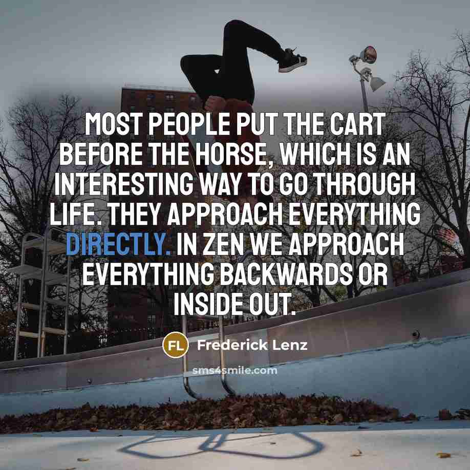 “Most people put the cart before the horse, which is an interesting way to go through life. They approach everything directly. In Zen we approach everything backwards or inside out.” quote by Frederick Lenz