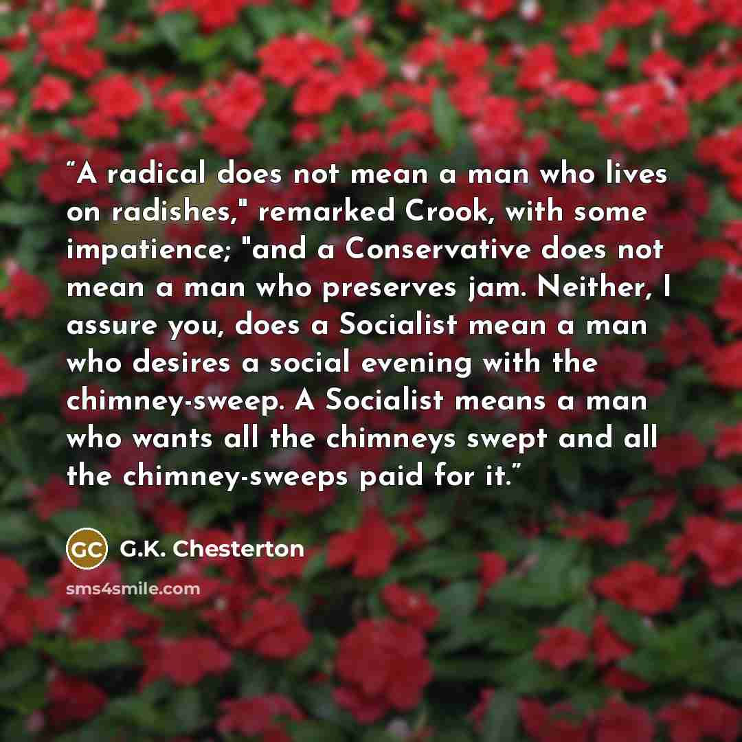 “A radical does not mean a man who lives on radishes," remarked Crook, with some impatience; "and a Conservative does not mean a man who preserves jam. Neither, I assure you, does a Socialist mean a man who desires a social evening with the chimney-sweep. A Socialist means a man who wants all the…” quote by G.K. Chesterton