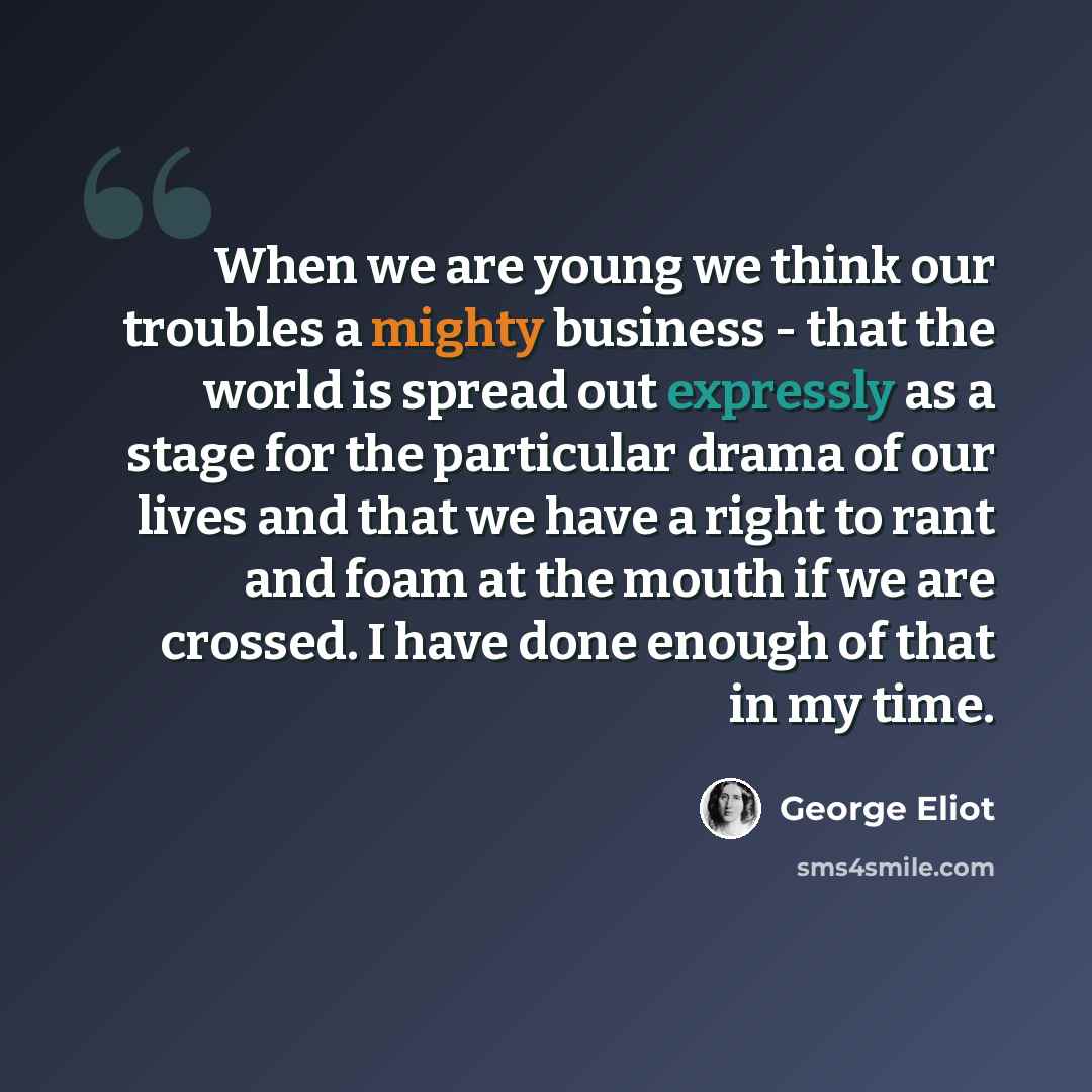 “When we are young we think our troubles a mighty business - that the world is spread out expressly as a stage for the particular drama of our lives and that we have a right to rant and foam at the mouth if we are crossed. I have done enough of that in my time.” quote by George Eliot