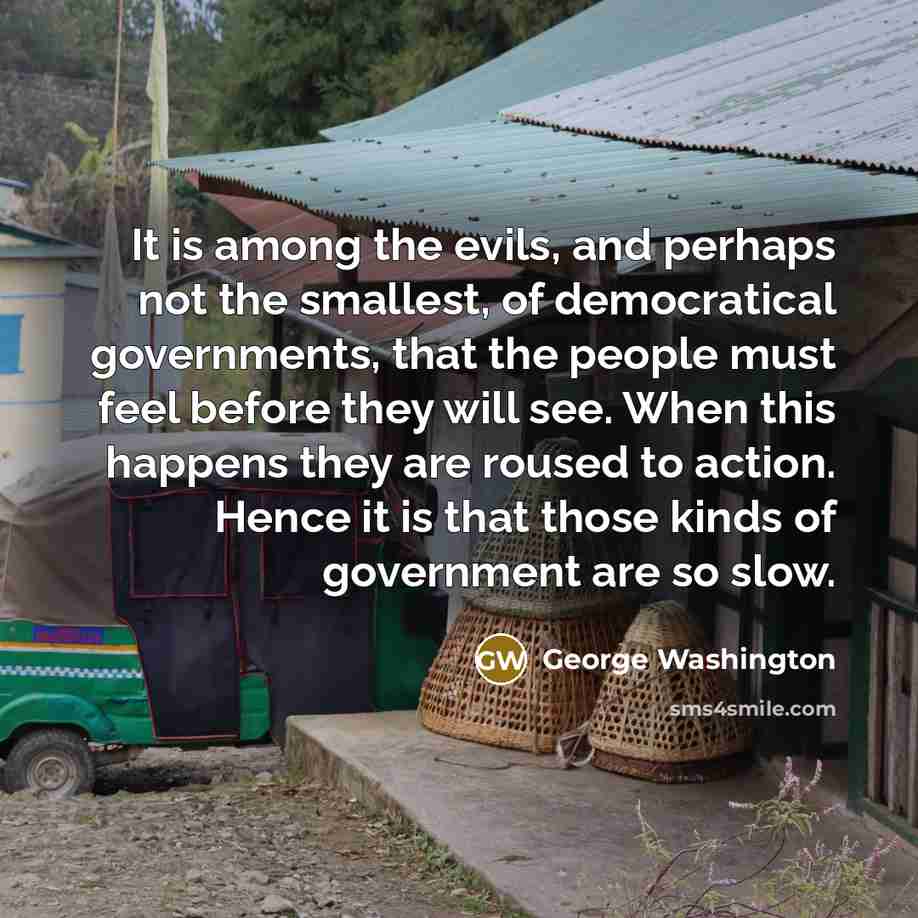 “It is among the evils, and perhaps not the smallest, of democratical governments, that the people must feel before they will see. When this happens they are roused to action. Hence it is that those kinds of government are so slow.” quote by George Washington