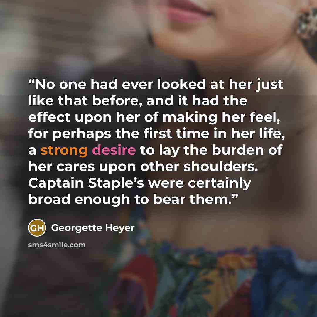 “No one had ever looked at her just like that before, and it had the effect upon her of making her feel, for perhaps the first time in her life, a strong desire to lay the burden of her cares upon other shoulders. Captain Staple’s were certainly broad enough to bear them.” quote by Georgette Heyer