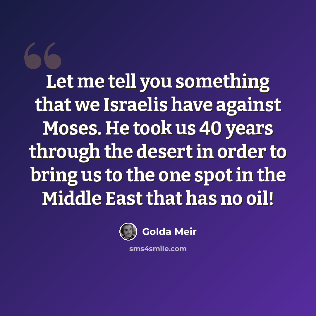 “Let me tell you something that we Israelis have against Moses. He took us 40 years through the desert in order to bring us to the one spot in the Middle East that has no oil!” quote by Golda Meir