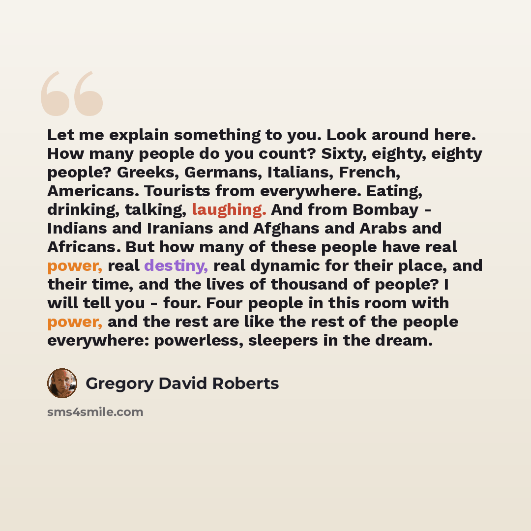 “Let me explain something to you. Look around here. How many people do you count? Sixty, eighty, eighty people? Greeks, Germans, Italians, French, Americans. Tourists from everywhere. Eating, drinking, talking, laughing. And from Bombay - Indians and Iranians and Afghans and Arabs and Africans. But…” quote by Gregory David Roberts