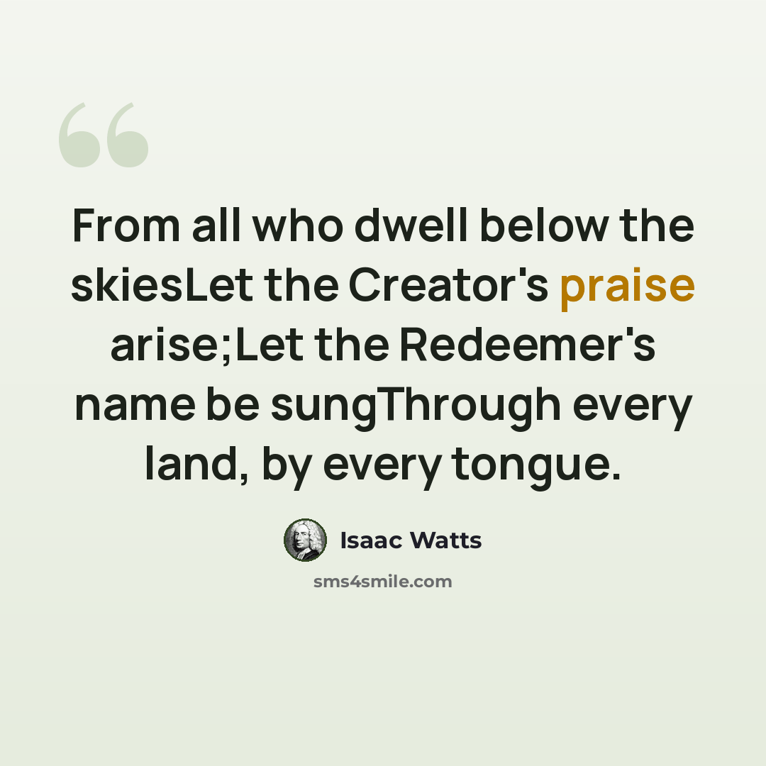 “From all who dwell below the skiesLet the Creator's praise arise;Let the Redeemer's name be sungThrough every land, by every tongue.” quote by Isaac Watts