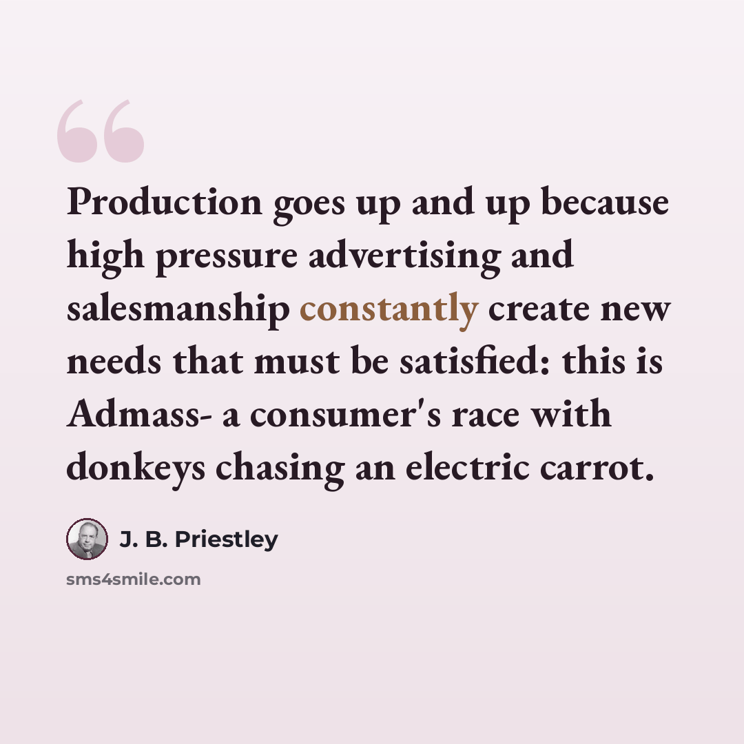 “Production goes up and up because high pressure advertising and salesmanship constantly create new needs that must be satisfied: this is Admass- a consumer's race with donkeys chasing an electric carrot.” quote by J. B. Priestley