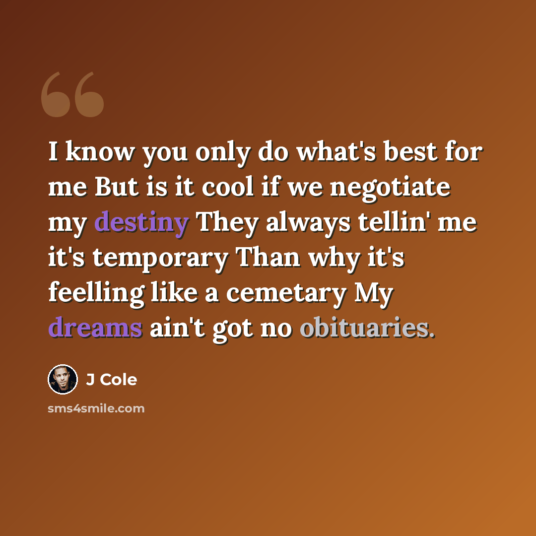 “I know you only do what's best for me But is it cool if we negotiate my destiny They always tellin' me it's temporary Than why it's feelling like a cemetary My dreams ain't got no obituaries.” quote by J Cole