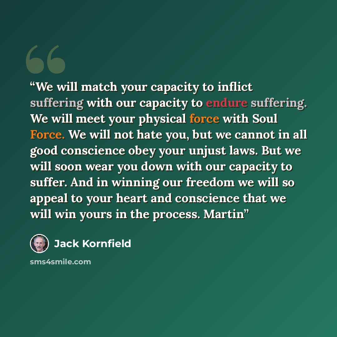 “We will match your capacity to inflict suffering with our capacity to endure suffering. We will meet your physical force with Soul Force. We will not hate you, but we cannot in all good conscience obey your unjust laws. But we will soon wear you down with our capacity to suffer. And in winning our…” quote by Jack Kornfield