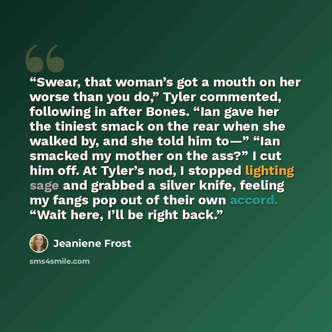 “Swear, that woman’s got a mouth on her worse than you do,” Tyler commented, following in after Bones. “Ian gave her the tiniest smack on the rear when she walked by, and she told him to—” “Ian smacked my mother on the ass?” I cut him off. At Tyler’s nod, I stopped lighting sage and grabbed a…” quote by Jeaniene Frost