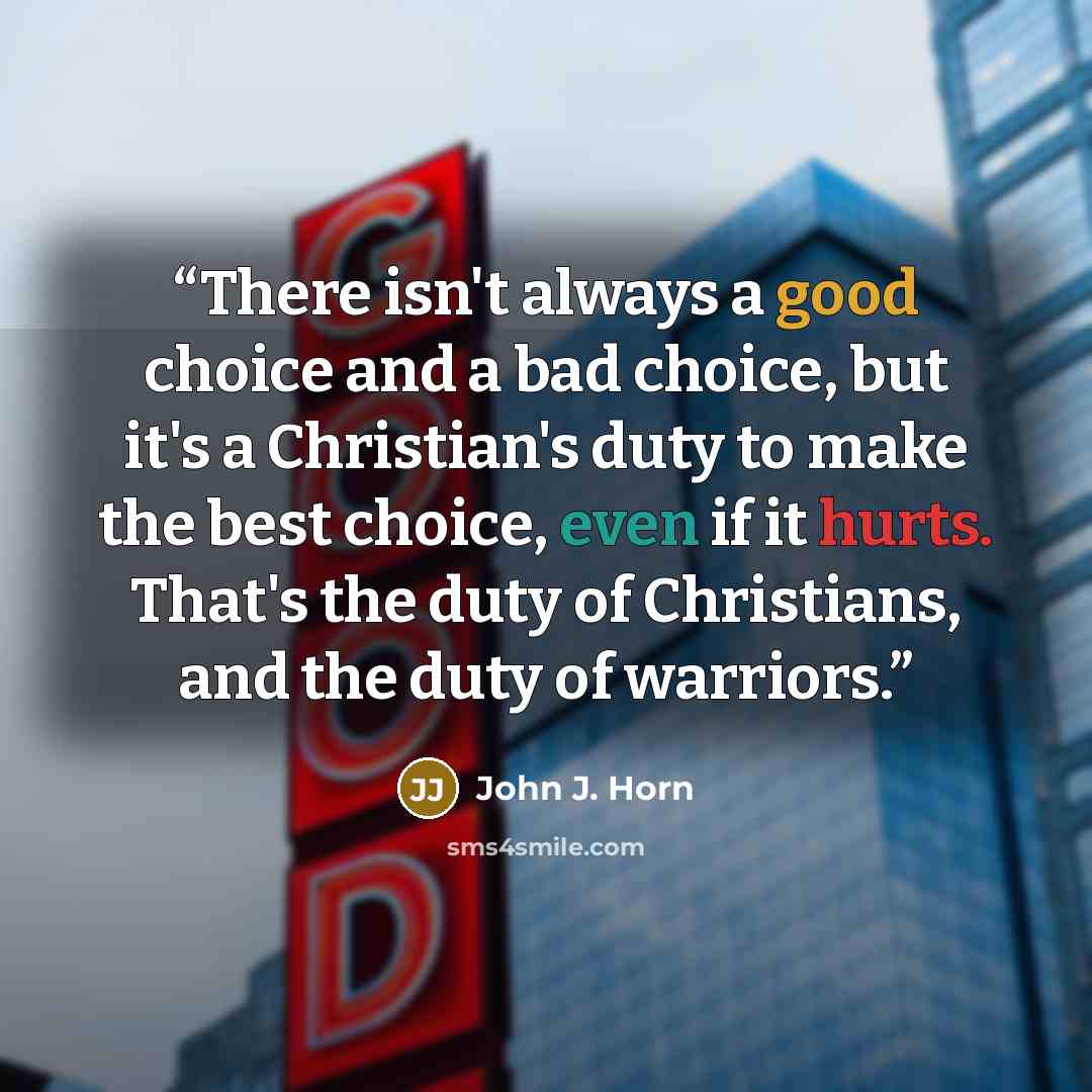 “There isn't always a good choice and a bad choice, but it's a Christian's duty to make the best choice, even if it hurts. That's the duty of Christians, and the duty of warriors.” quote by John J. Horn