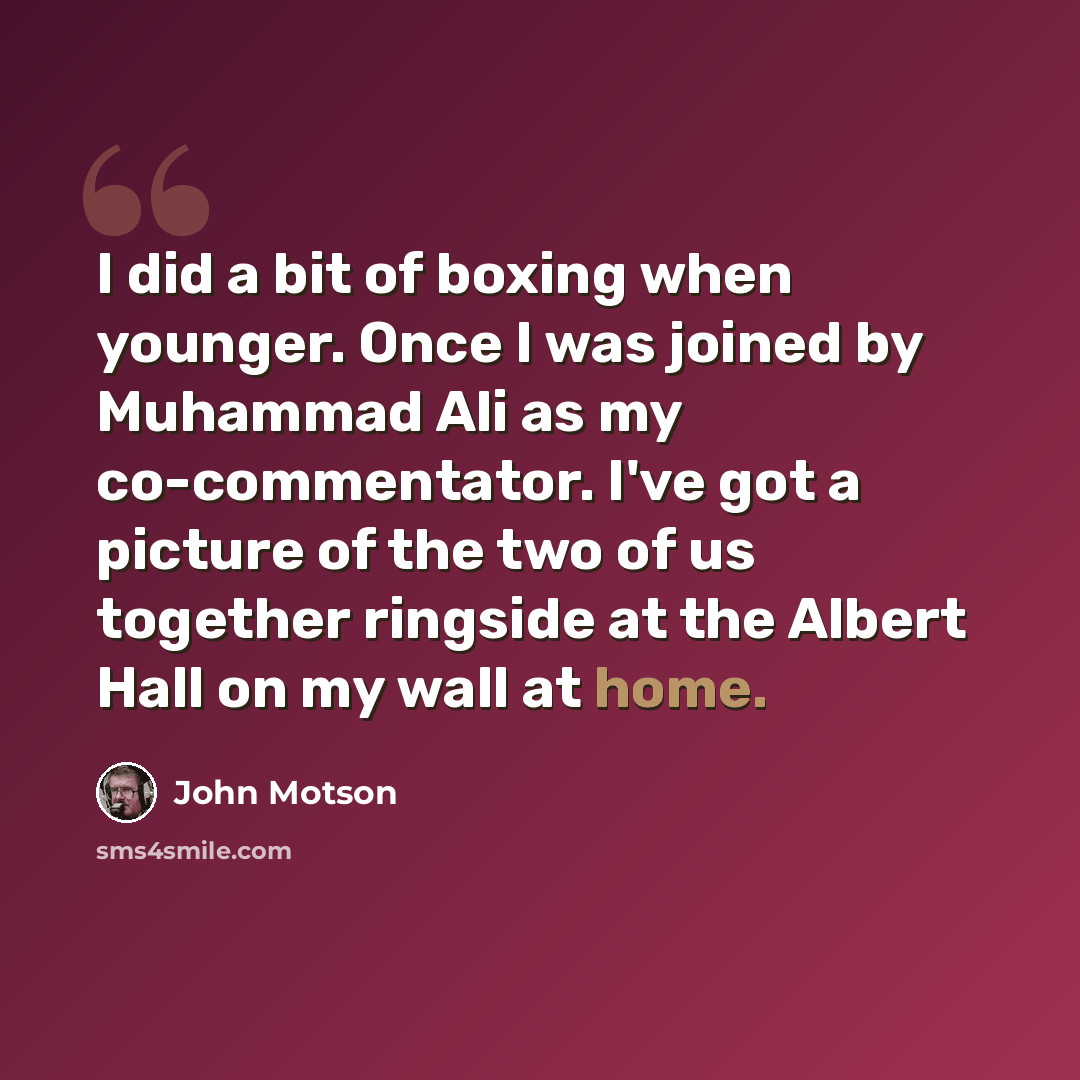 “I did a bit of boxing when younger. Once I was joined by Muhammad Ali as my co-commentator. I've got a picture of the two of us together ringside at the Albert Hall on my wall at home.” quote by John Motson