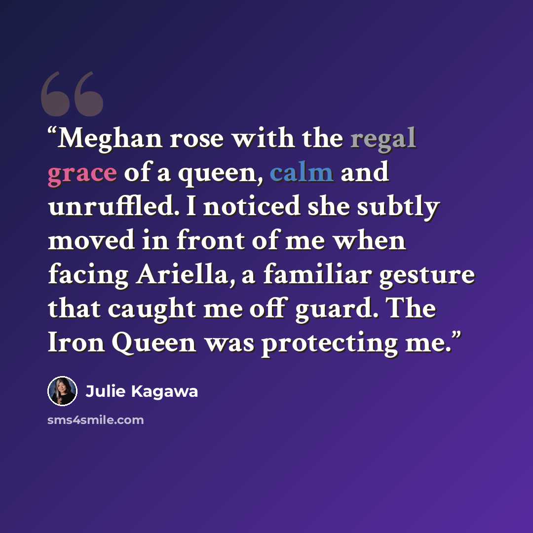 “Meghan rose with the regal grace of a queen, calm and unruffled. I noticed she subtly moved in front of me when facing Ariella, a familiar gesture that caught me off guard. The Iron Queen was protecting me.” quote by Julie Kagawa