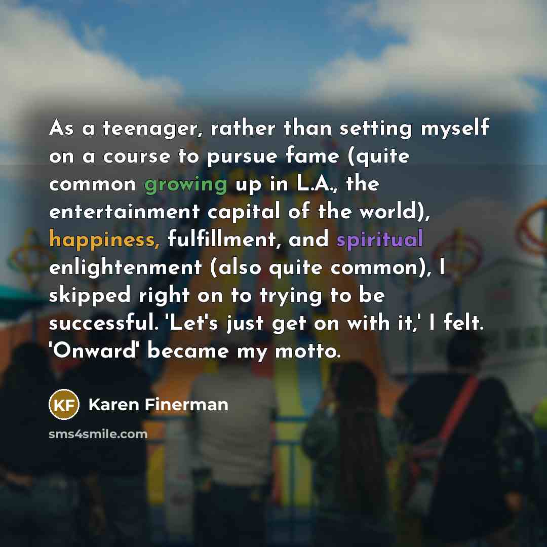 “As a teenager, rather than setting myself on a course to pursue fame (quite common growing up in L.A., the entertainment capital of the world), happiness, fulfillment, and spiritual enlightenment (also quite common), I skipped right on to trying to be successful. 'Let's just get on with it,' I…” quote by Karen Finerman
