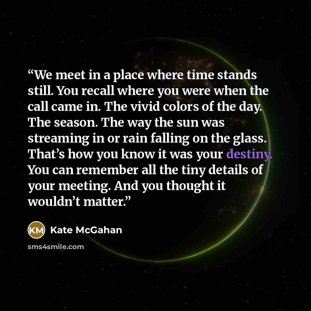 “We meet in a place where time stands still. You recall where you were when the call came in. The vivid colors of the day. The season. The way the sun was streaming in or rain falling on the glass. That’s how you know it was your destiny. You can remember all the tiny details of your meeting. And…” quote by Kate McGahan