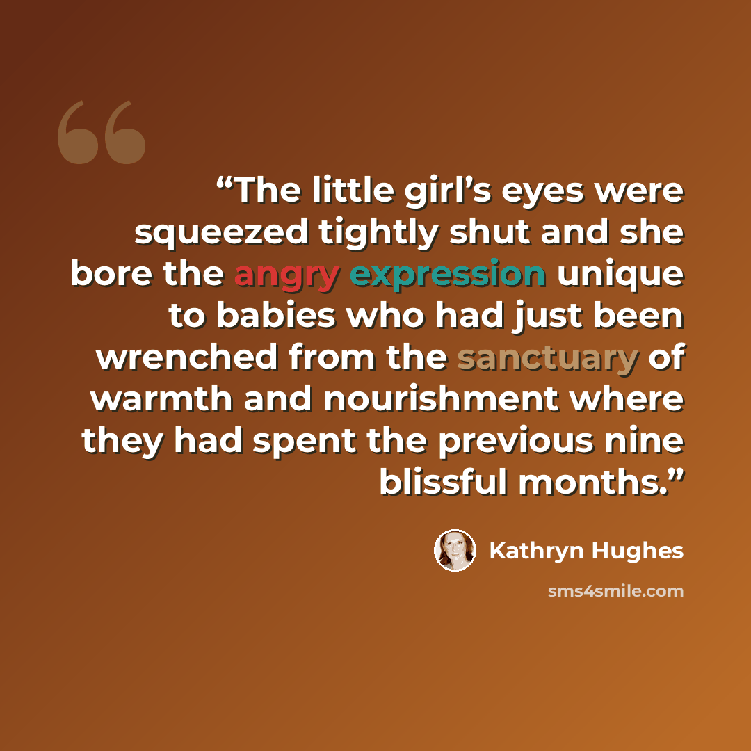 “The little girl’s eyes were squeezed tightly shut and she bore the angry expression unique to babies who had just been wrenched from the sanctuary of warmth and nourishment where they had spent the previous nine blissful months.” quote by Kathryn Hughes