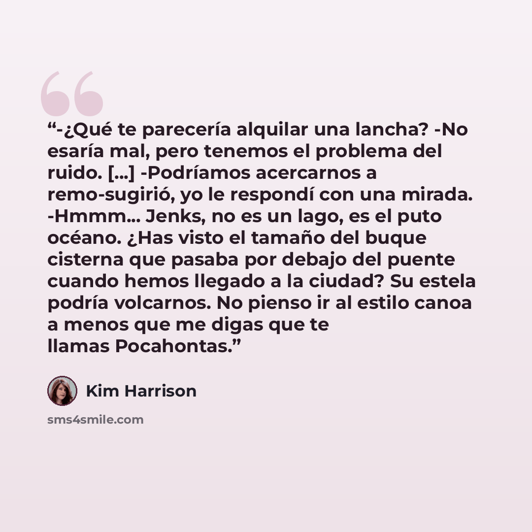 “-¿Qué te parecería alquilar una lancha? -No esaría mal, pero tenemos el problema del ruido. [...] -Podríamos acercarnos a remo-sugirió, yo le respondí con una mirada. -Hmmm... Jenks, no es un lago, es el puto océano. ¿Has visto el tamaño del buque cisterna que pasaba por debajo del puente cuando…” quote by Kim Harrison