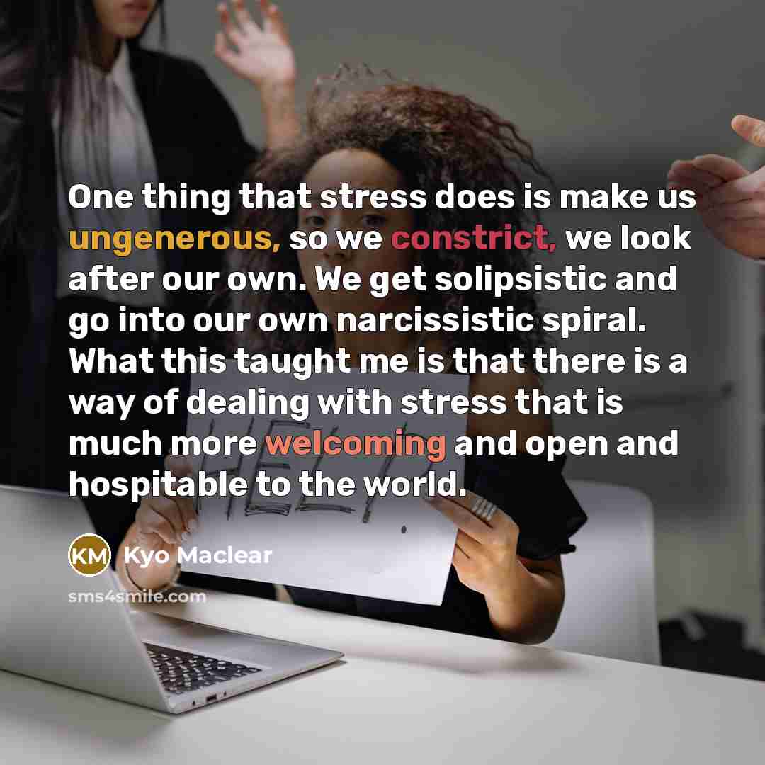 “One thing that stress does is make us ungenerous, so we constrict, we look after our own. We get solipsistic and go into our own narcissistic spiral. What this taught me is that there is a way of dealing with stress that is much more welcoming and open and hospitable to the world.” quote by Kyo Maclear