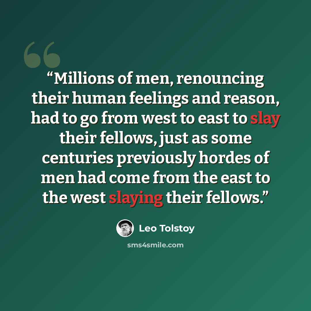 “Millions of men, renouncing their human feelings and reason, had to go from west to east to slay their fellows, just as some centuries previously hordes of men had come from the east to the west slaying their fellows.” quote by Leo Tolstoy