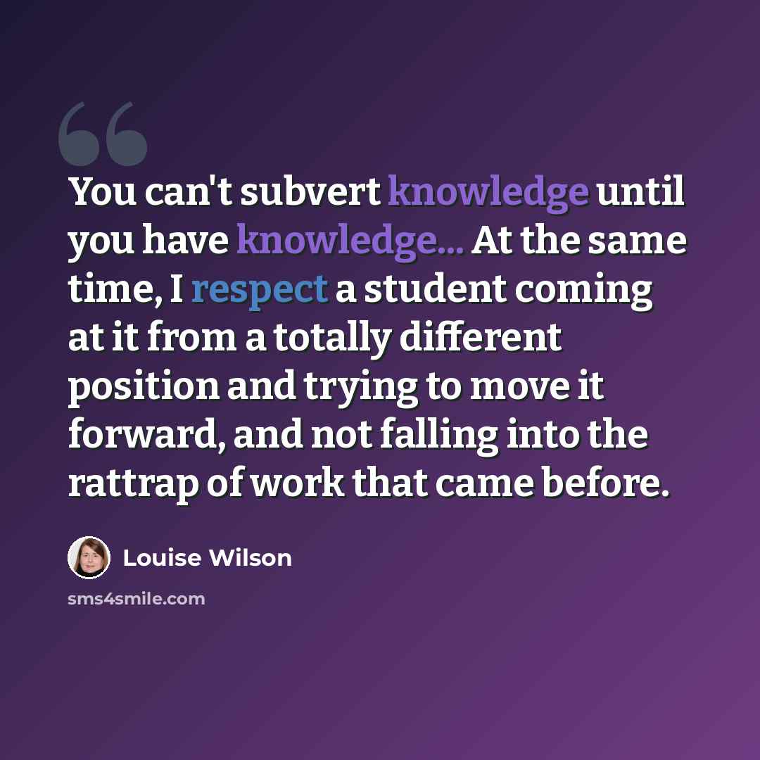 “You can't subvert knowledge until you have knowledge... At the same time, I respect a student coming at it from a totally different position and trying to move it forward, and not falling into the rattrap of work that came before.” quote by Louise Wilson