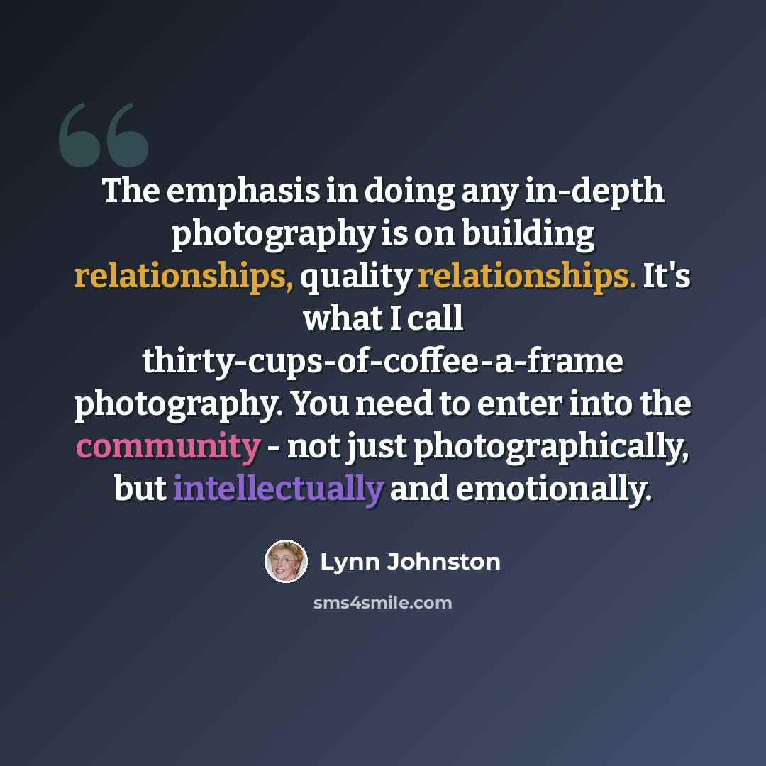 “The emphasis in doing any in-depth photography is on building relationships, quality relationships. It's what I call thirty-cups-of-coffee-a-frame photography. You need to enter into the community - not just photographically, but intellectually and emotionally.” quote by Lynn Johnston