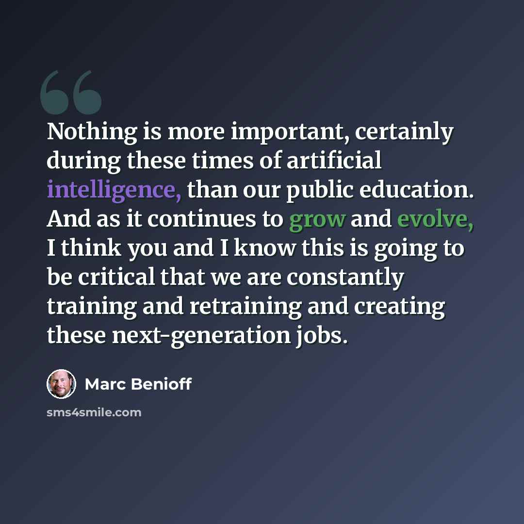 “Nothing is more important, certainly during these times of artificial intelligence, than our public education. And as it continues to grow and evolve, I think you and I know this is going to be critical that we are constantly training and retraining and creating these next-generation jobs.” quote by Marc Benioff