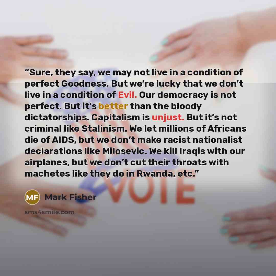 “Sure, they say, we may not live in a condition of perfect Goodness. But we’re lucky that we don’t live in a condition of Evil. Our democracy is not perfect. But it’s better than the bloody dictatorships. Capitalism is unjust. But it’s not criminal like Stalinism. We let millions of Africans die of…” quote by Mark Fisher