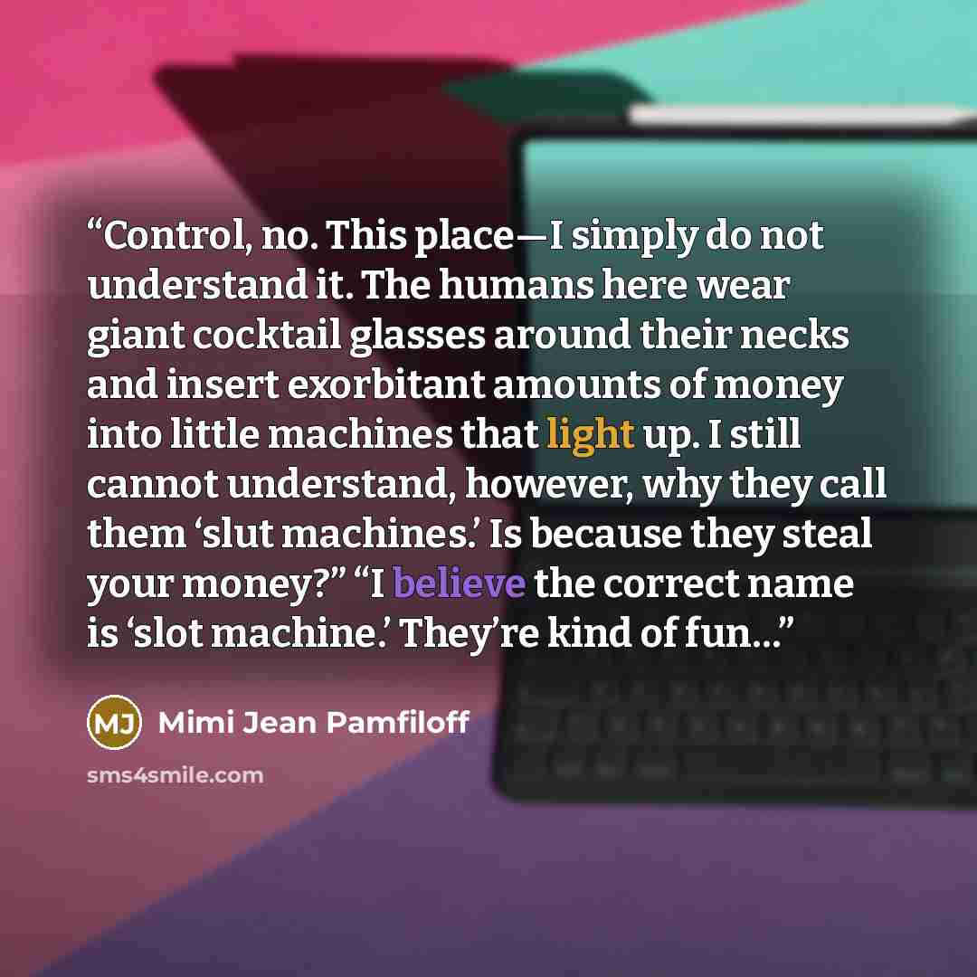 “Control, no. This place—I simply do not understand it. The humans here wear giant cocktail glasses around their necks and insert exorbitant amounts of money into little machines that light up. I still cannot understand, however, why they call them ‘slut machines.’ Is because they steal your…” quote by Mimi Jean Pamfiloff