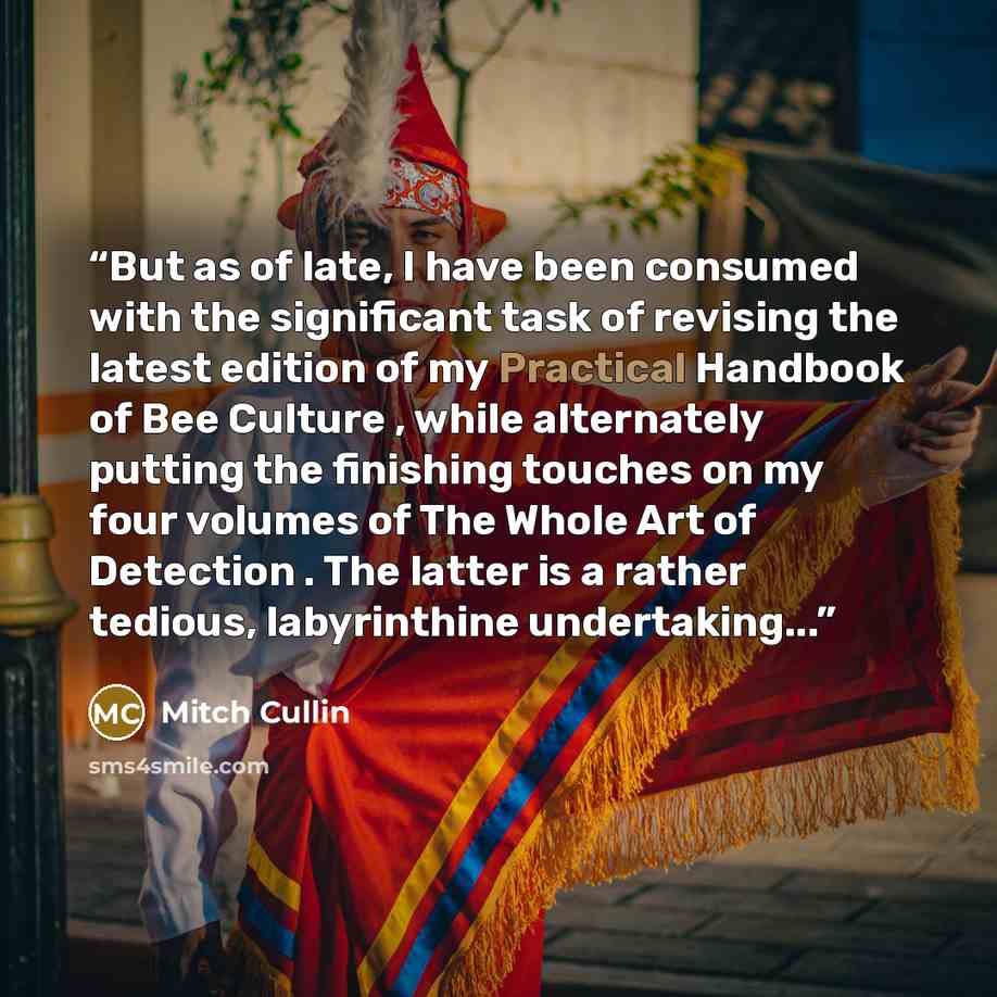 “But as of late, I have been consumed with the significant task of revising the latest edition of my Practical Handbook of Bee Culture , while alternately putting the finishing touches on my four volumes of The Whole Art of Detection . The latter is a rather tedious, labyrinthine undertaking...” quote by Mitch Cullin