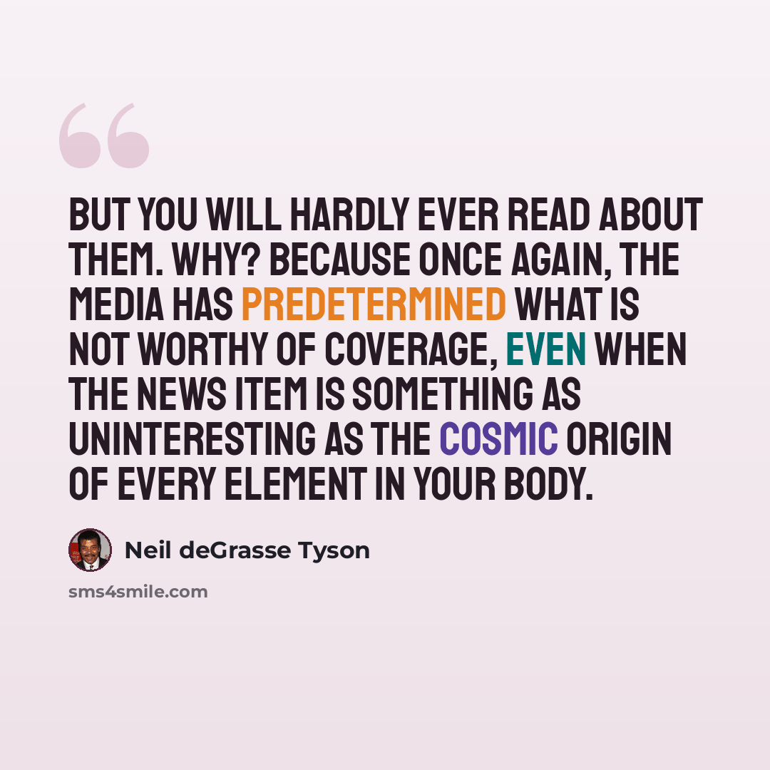 “But you will hardly ever read about them. Why? Because once again, the media has predetermined what is not worthy of coverage, even when the news item is something as uninteresting as the cosmic origin of every element in your body.” quote by Neil deGrasse Tyson