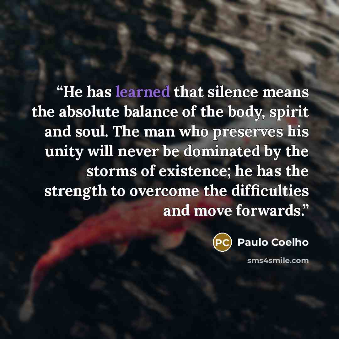 “He has learned that silence means the absolute balance of the body, spirit and soul. The man who preserves his unity will never be dominated by the storms of existence; he has the strength to overcome the difficulties and move forwards.” quote by Paulo Coelho