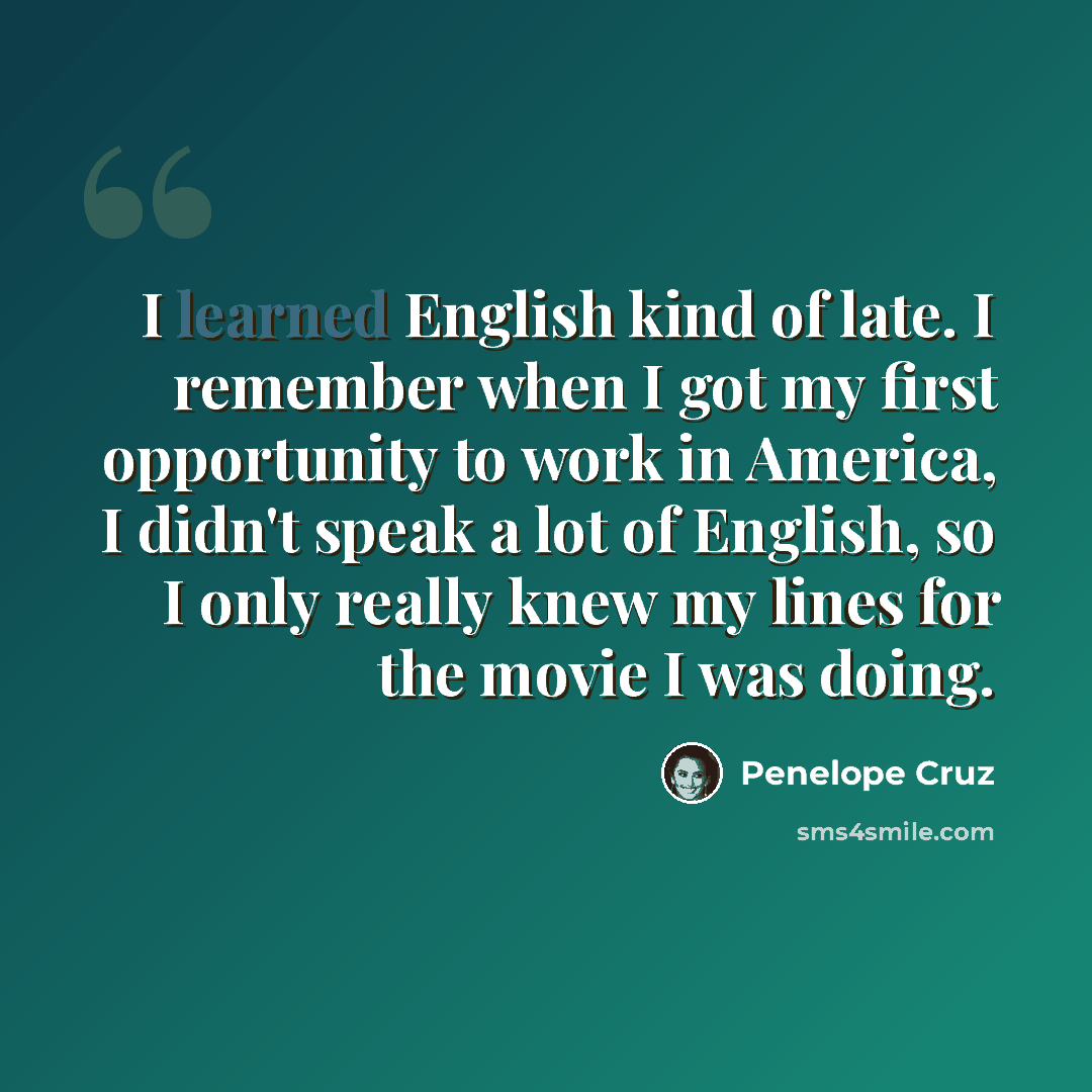 “I learned English kind of late. I remember when I got my first opportunity to work in America, I didn't speak a lot of English, so I only really knew my lines for the movie I was doing.” quote by Penelope Cruz
