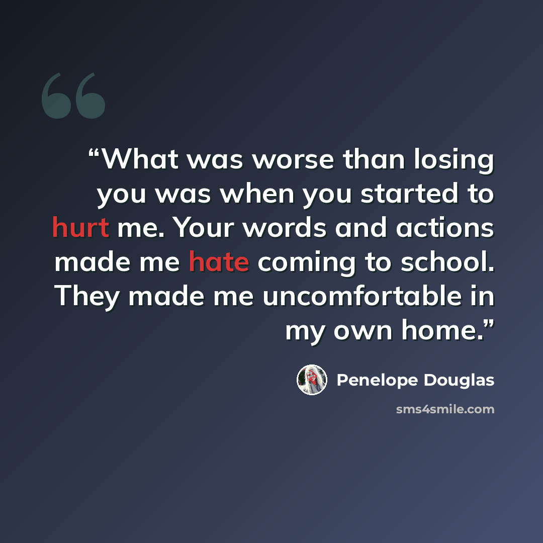 “What was worse than losing you was when you started to hurt me. Your words and actions made me hate coming to school. They made me uncomfortable in my own home.” quote by Penelope Douglas