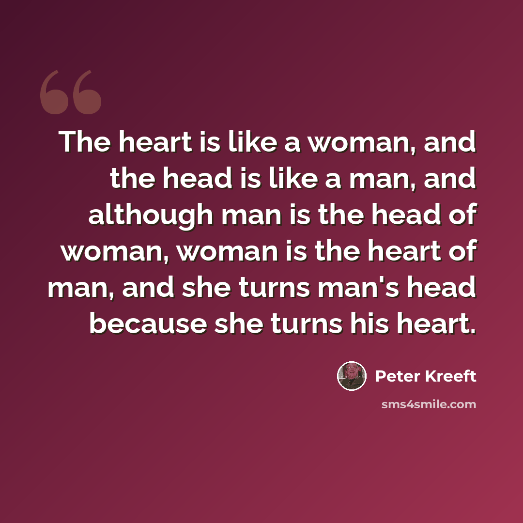 “The heart is like a woman, and the head is like a man, and although man is the head of woman, woman is the heart of man, and she turns man's head because she turns his heart.” quote by Peter Kreeft