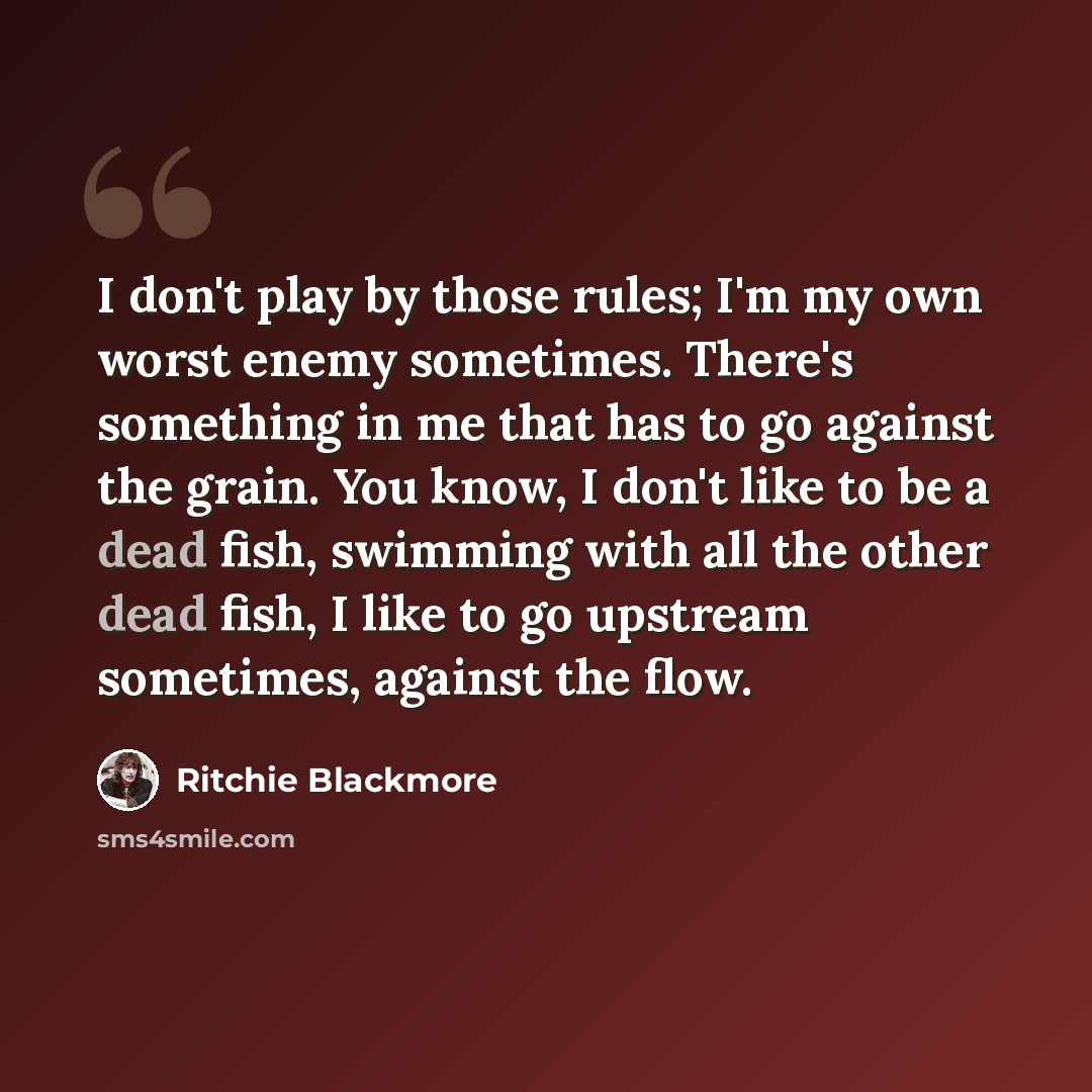 “I don't play by those rules; I'm my own worst enemy sometimes. There's something in me that has to go against the grain. You know, I don't like to be a dead fish, swimming with all the other dead fish, I like to go upstream sometimes, against the flow.” quote by Ritchie Blackmore
